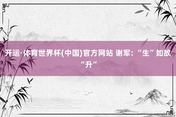 开运·体育世界杯(中国)官方网站 谢军: “生”如故“升”