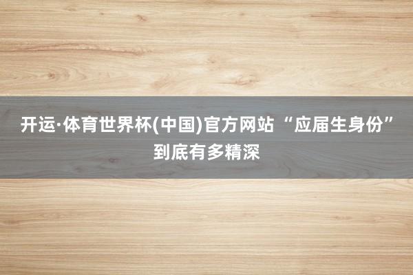 开运·体育世界杯(中国)官方网站 “应届生身份”到底有多精深