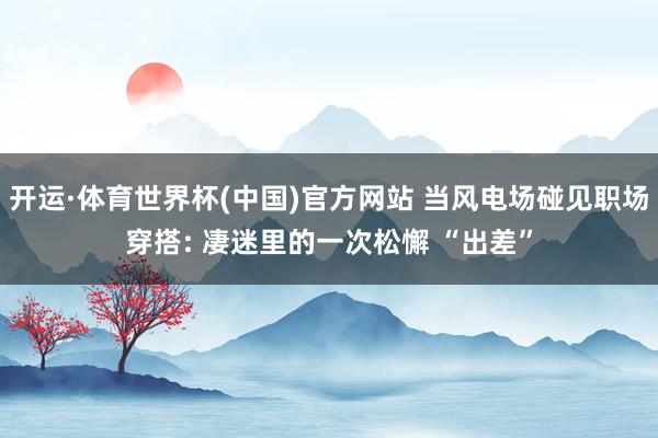 开运·体育世界杯(中国)官方网站 当风电场碰见职场穿搭: 凄迷里的一次松懈 “出差”