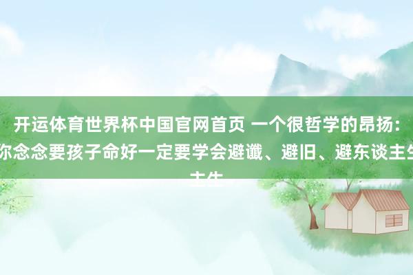 开运体育世界杯中国官网首页 一个很哲学的昂扬: 你念念要孩子命好一定要学会避谶、避旧、避东谈主生