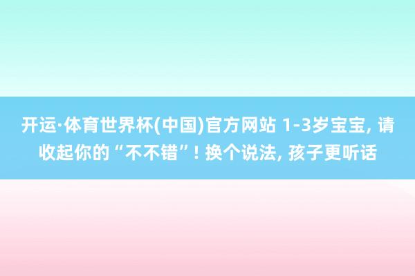 开运·体育世界杯(中国)官方网站 1-3岁宝宝, 请收起你的“不不错”! 换个说法, 孩子更听话