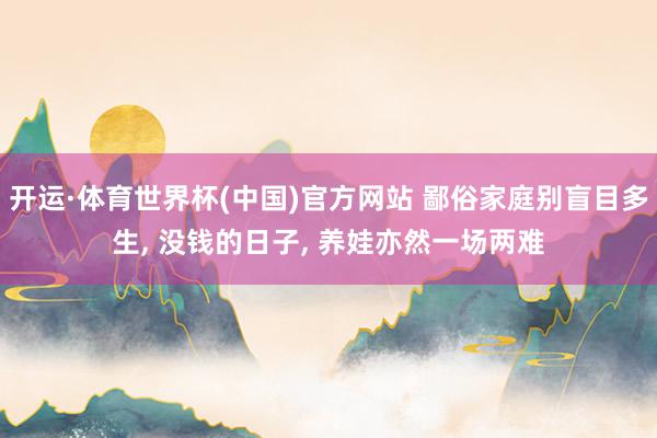 开运·体育世界杯(中国)官方网站 鄙俗家庭别盲目多生, 没钱的日子, 养娃亦然一场两难