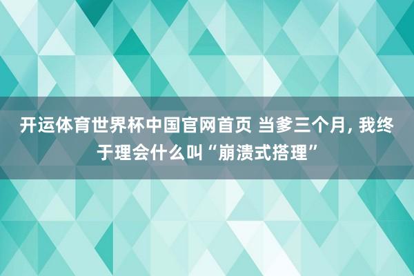 开运体育世界杯中国官网首页 当爹三个月, 我终于理会什么叫“崩溃式搭理”