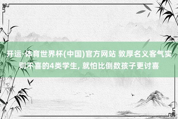 开运·体育世界杯(中国)官方网站 敦厚名义客气实则不喜的4类学生, 就怕比倒数孩子更讨喜