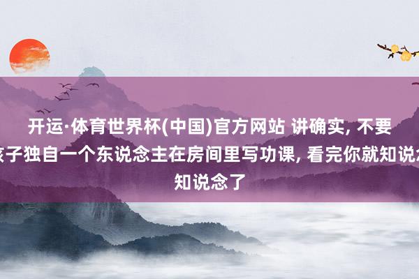 开运·体育世界杯(中国)官方网站 讲确实, 不要让孩子独自一个东说念主在房间里写功课, 看完你就知说念了