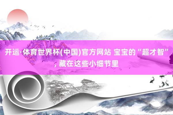 开运·体育世界杯(中国)官方网站 宝宝的“超才智”, 藏在这些小细节里