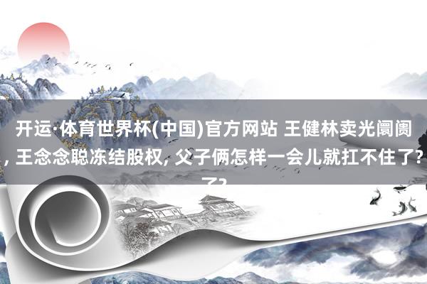 开运·体育世界杯(中国)官方网站 王健林卖光阛阓, 王念念聪冻结股权, 父子俩怎样一会儿就扛不住了?