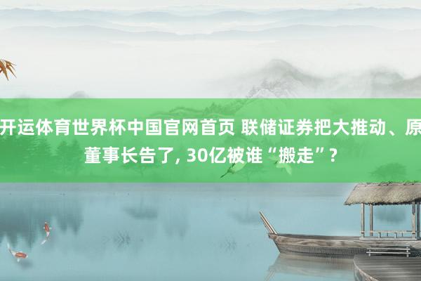 开运体育世界杯中国官网首页 联储证券把大推动、原董事长告了, 30亿被谁“搬走”?