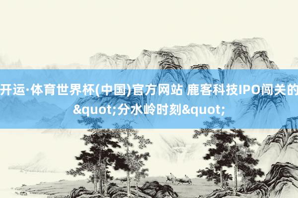 开运·体育世界杯(中国)官方网站 鹿客科技IPO闯关的"分水岭时刻"