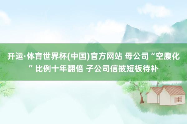 开运·体育世界杯(中国)官方网站 母公司“空腹化”比例十年翻倍 子公司信披短板待补