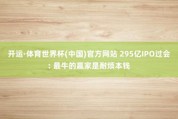 开运·体育世界杯(中国)官方网站 295亿IPO过会: 最牛的赢家是耐烦本钱