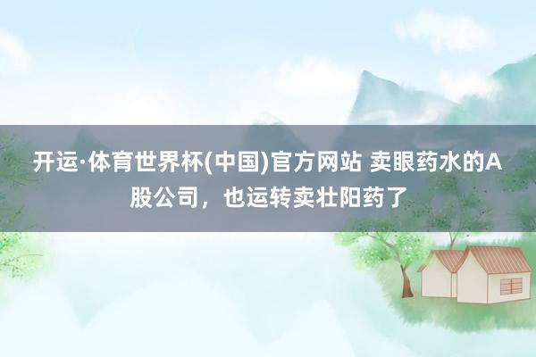 开运·体育世界杯(中国)官方网站 卖眼药水的A股公司，也运转卖壮阳药了