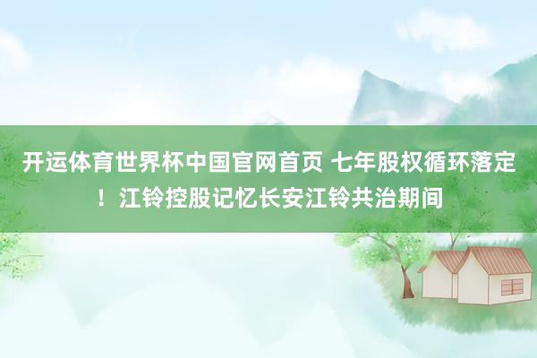 开运体育世界杯中国官网首页 七年股权循环落定！江铃控股记忆长安江铃共治期间