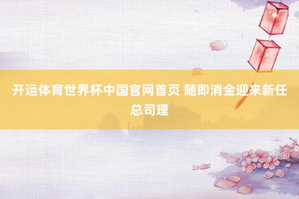 开运体育世界杯中国官网首页 随即消金迎来新任总司理