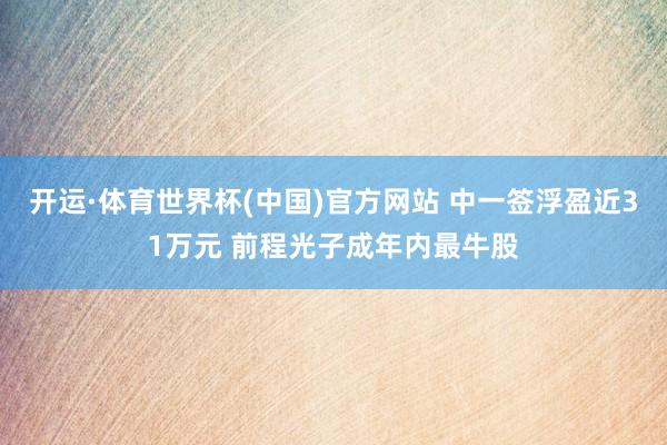 开运·体育世界杯(中国)官方网站 中一签浮盈近31万元 前程光子成年内最牛股