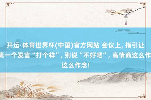 开运·体育世界杯(中国)官方网站 会议上, 指引让你第一个发言“打个样”, 别说“不好吧”, 高情商这么作念!