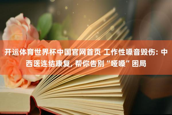 开运体育世界杯中国官网首页 工作性嗓音毁伤: 中西医连结康复, 帮你告别“哑嗓”困局
