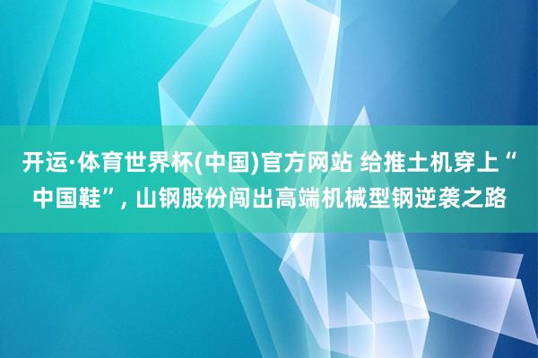 开运·体育世界杯(中国)官方网站 给推土机穿上“中国鞋”, 山钢股份闯出高端机械型钢逆袭之路