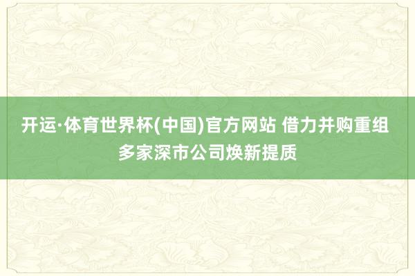 开运·体育世界杯(中国)官方网站 借力并购重组 多家深市公司焕新提质