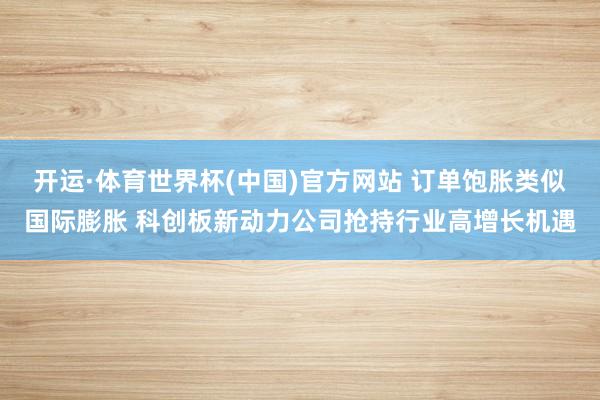 开运·体育世界杯(中国)官方网站 订单饱胀类似国际膨胀 科创板新动力公司抢持行业高增长机遇