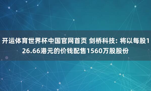 开运体育世界杯中国官网首页 剑桥科技: 将以每股126.66港元的价钱配售1560万股股份