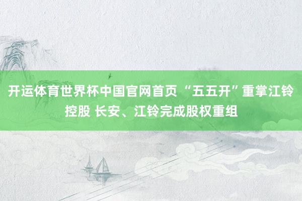 开运体育世界杯中国官网首页 “五五开”重掌江铃控股 长安、江铃完成股权重组