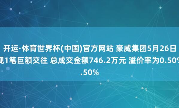 开运·体育世界杯(中国)官方网站 豪威集团5月26日现1笔巨额交往 总成交金额746.2万元 溢价率为0.50%