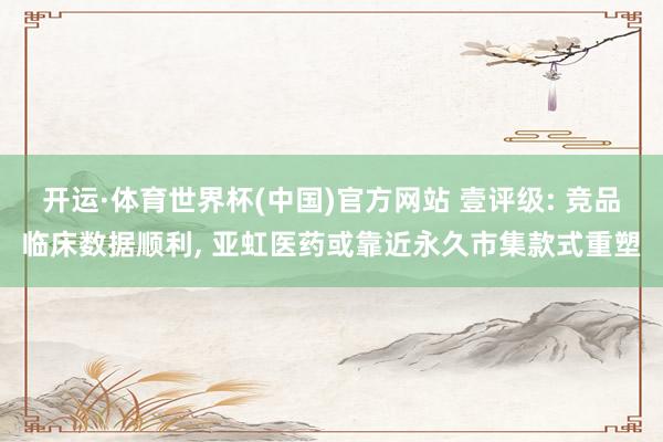 开运·体育世界杯(中国)官方网站 壹评级: 竞品临床数据顺利, 亚虹医药或靠近永久市集款式重塑
