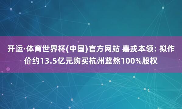 开运·体育世界杯(中国)官方网站 嘉戎本领: 拟作价约13.5亿元购买杭州蓝然100%股权