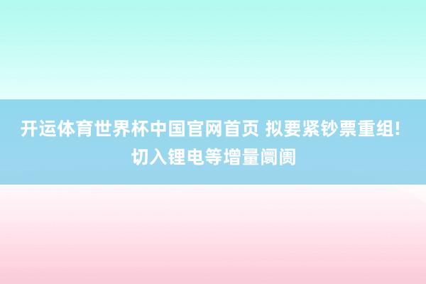 开运体育世界杯中国官网首页 拟要紧钞票重组! 切入锂电等增量阛阓