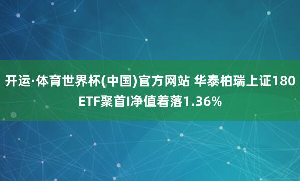 开运·体育世界杯(中国)官方网站 华泰柏瑞上证180ETF聚首I净值着落1.36%
