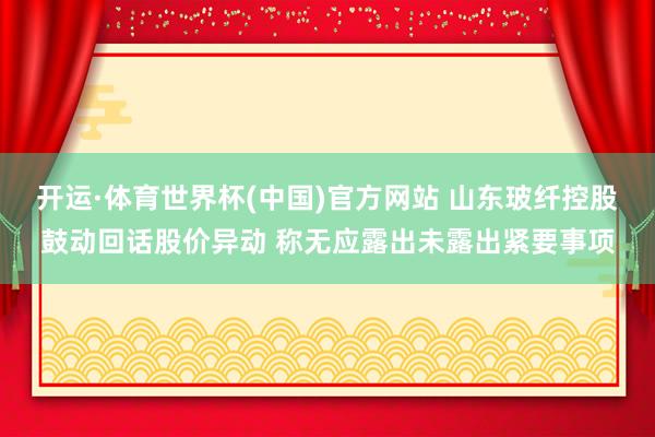开运·体育世界杯(中国)官方网站 山东玻纤控股鼓动回话股价异动 称无应露出未露出紧要事项