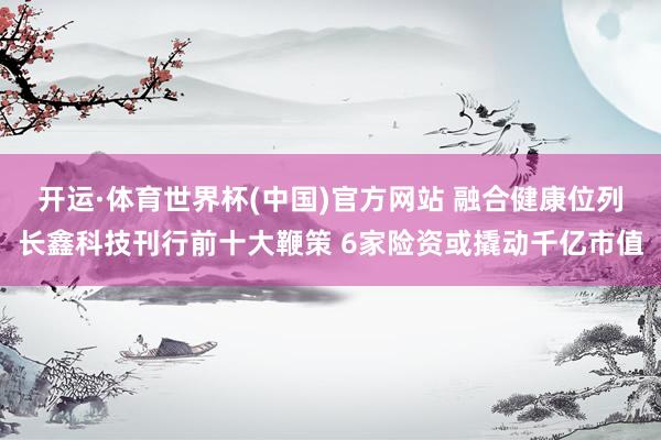 开运·体育世界杯(中国)官方网站 融合健康位列长鑫科技刊行前十大鞭策 6家险资或撬动千亿市值