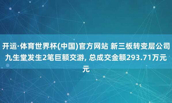 开运·体育世界杯(中国)官方网站 新三板转变层公司九生堂发生2笔巨额交游, 总成交金额293.71万元