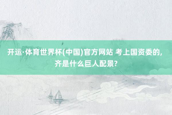 开运·体育世界杯(中国)官方网站 考上国资委的, 齐是什么巨人配景?
