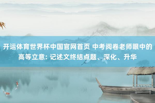 开运体育世界杯中国官网首页 中考阅卷老师眼中的高等立意: 记述文终结点题、深化、升华