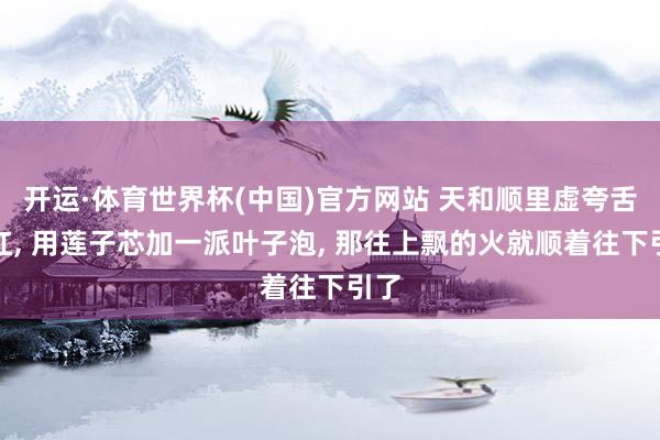开运·体育世界杯(中国)官方网站 天和顺里虚夸舌尖红, 用莲子芯加一派叶子泡, 那往上飘的火就顺着往下引了