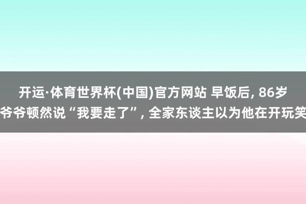 开运·体育世界杯(中国)官方网站 早饭后, 86岁爷爷顿然说“我要走了”, 全家东谈主以为他在开玩笑