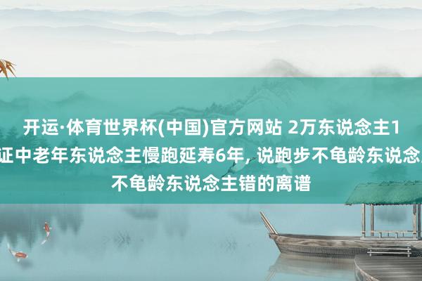 开运·体育世界杯(中国)官方网站 2万东说念主12年跟踪铁证中老年东说念主慢跑延寿6年, 说跑步不龟龄东说念主错的离谱