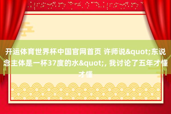 开运体育世界杯中国官网首页 许师说"东说念主体是一杯37度的水", 我讨论了五年才懂