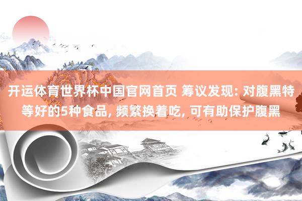 开运体育世界杯中国官网首页 筹议发现: 对腹黑特等好的5种食品, 频繁换着吃, 可有助保护腹黑