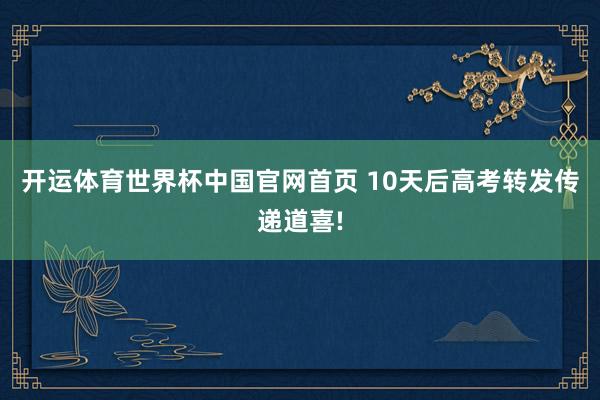 开运体育世界杯中国官网首页 10天后高考转发传递道喜!