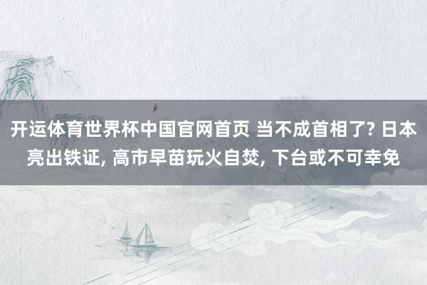 开运体育世界杯中国官网首页 当不成首相了? 日本亮出铁证, 高市早苗玩火自焚, 下台或不可幸免