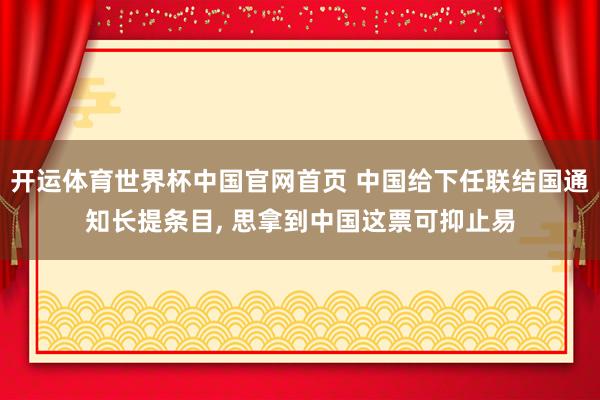 开运体育世界杯中国官网首页 中国给下任联结国通知长提条目, 思拿到中国这票可抑止易