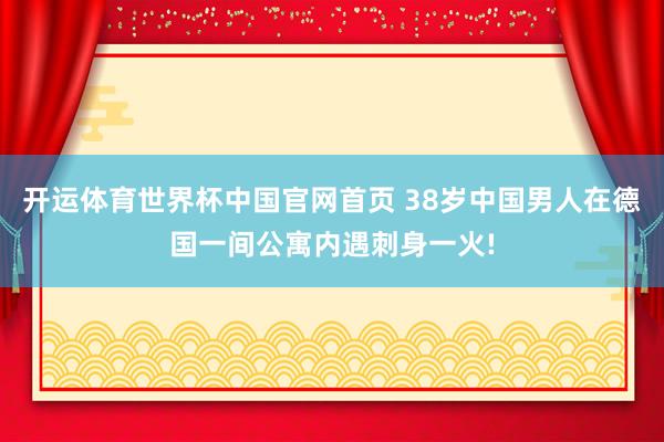 开运体育世界杯中国官网首页 38岁中国男人在德国一间公寓内遇刺身一火!