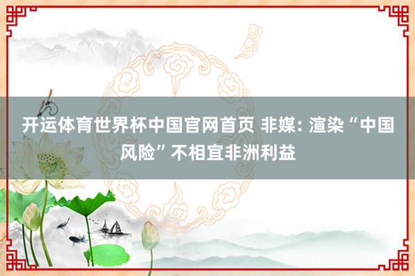 开运体育世界杯中国官网首页 非媒: 渲染“中国风险”不相宜非洲利益