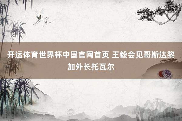 开运体育世界杯中国官网首页 王毅会见哥斯达黎加外长托瓦尔