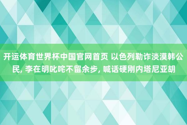 开运体育世界杯中国官网首页 以色列勒诈淡漠韩公民, 李在明叱咤不留余步, 喊话硬刚内塔尼亚胡