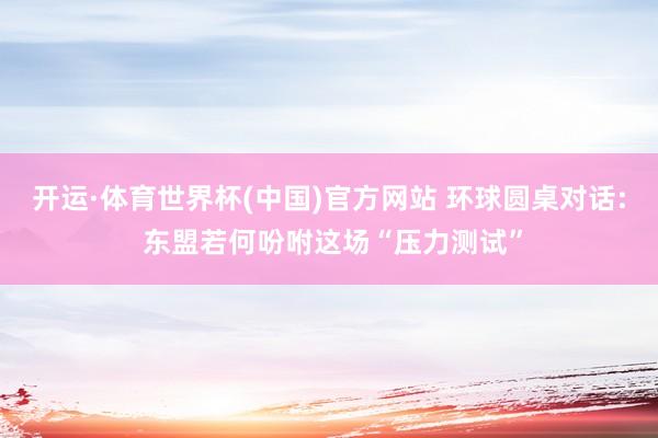 开运·体育世界杯(中国)官方网站 环球圆桌对话: 东盟若何吩咐这场“压力测试”