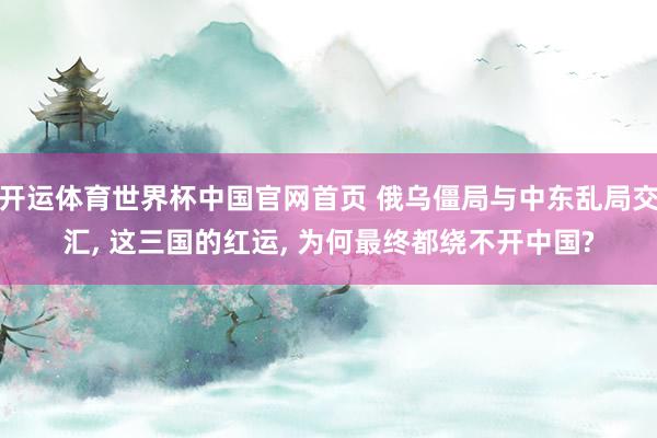 开运体育世界杯中国官网首页 俄乌僵局与中东乱局交汇, 这三国的红运, 为何最终都绕不开中国?